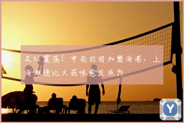 足坛震荡！申花旧将加盟海港，上海滩德比火药味愈发浓烈