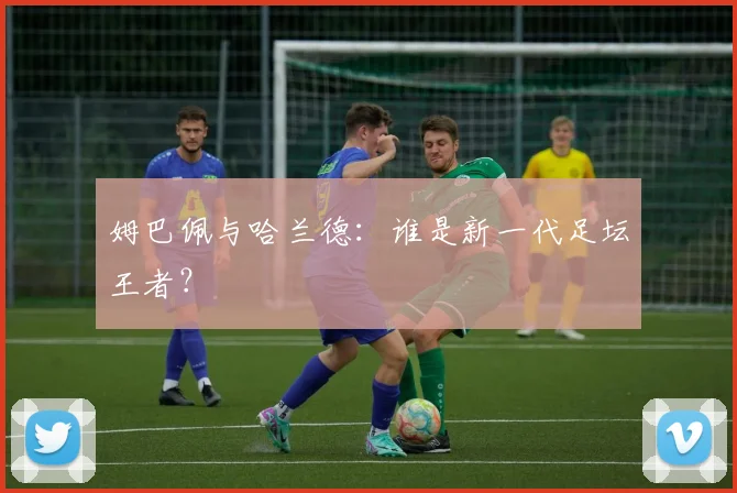 姆巴佩与哈兰德：谁是新一代足坛王者？