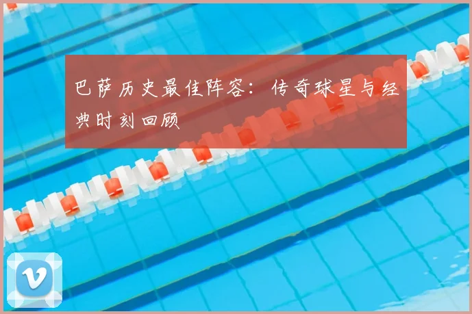 巴萨历史最佳阵容：传奇球星与经典时刻回顾