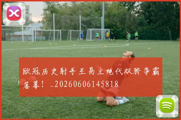 欧冠历史射手王易主绝代双骄争霸落幕!_20260606145818