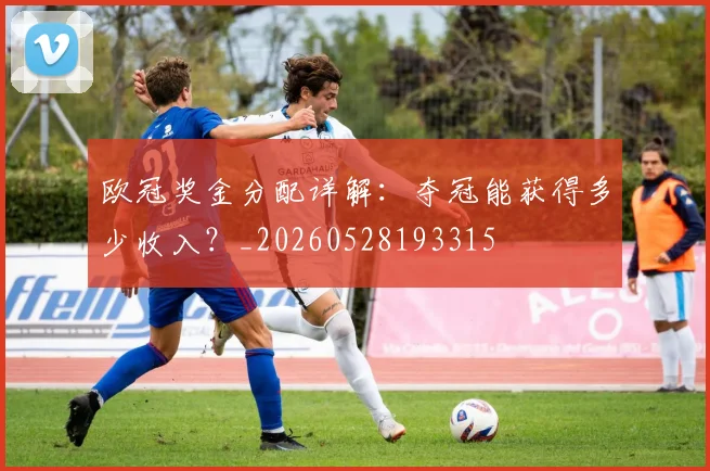 欧冠奖金分配详解:夺冠能获得多少收入?_20260528193315