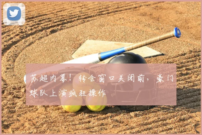 苏超内幕！转会窗口关闭前，豪门球队上演疯狂操作