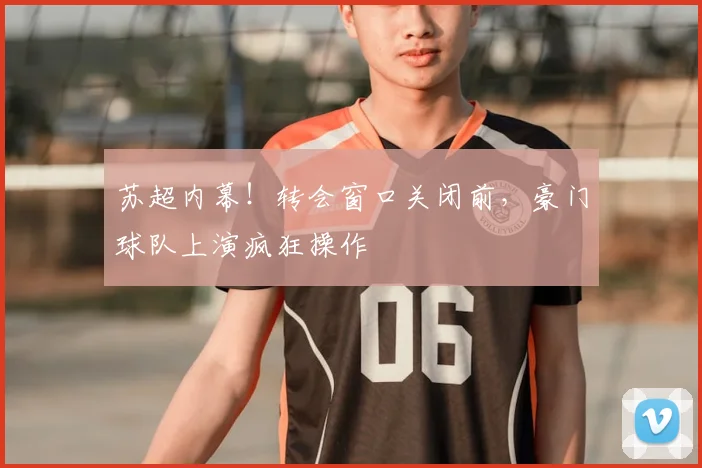 苏超内幕!转会窗口关闭前,豪门球队上演疯狂操作