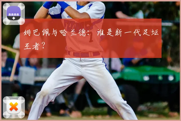 姆巴佩与哈兰德:谁是新一代足坛王者?
