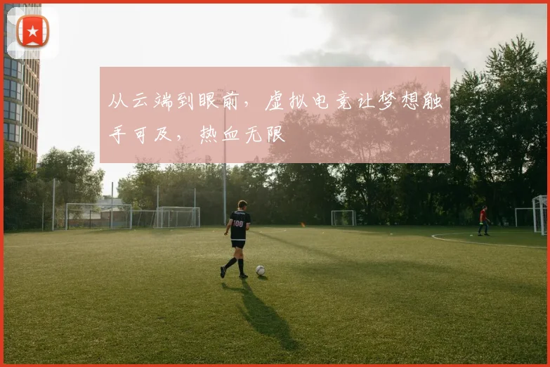 从云端到眼前,虚拟电竞让梦想触手可及,热血无限