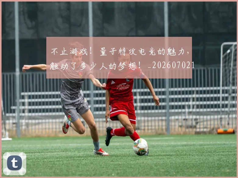 不止游戏!量子特攻电竞的魅力,触动了多少人的梦想!_20260702175239
