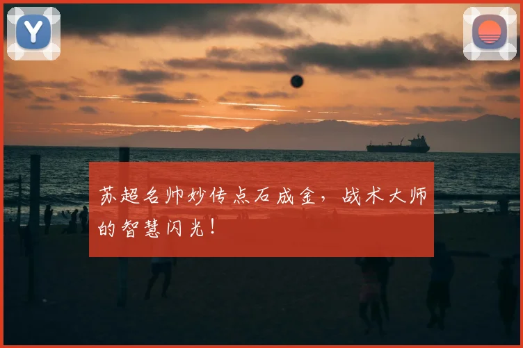 苏超名帅妙传点石成金,战术大师的智慧闪光!