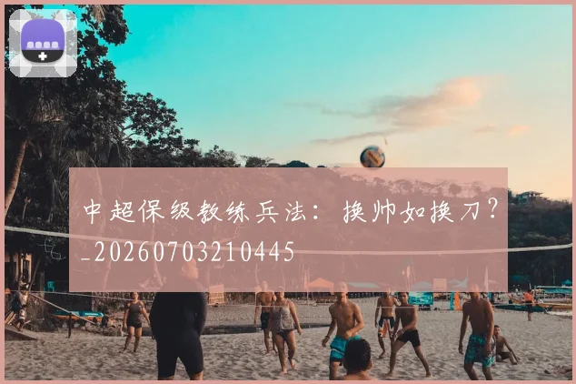 中超保级教练兵法:换帅如换刀?_20260703210445