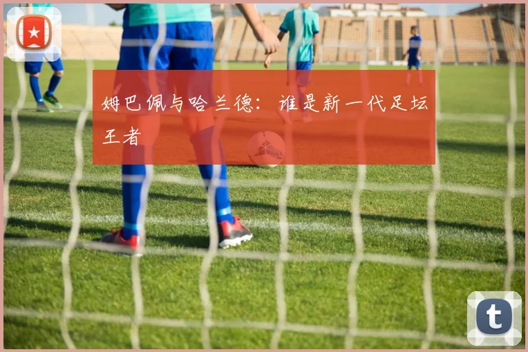 姆巴佩与哈兰德：谁是新一代足坛王者