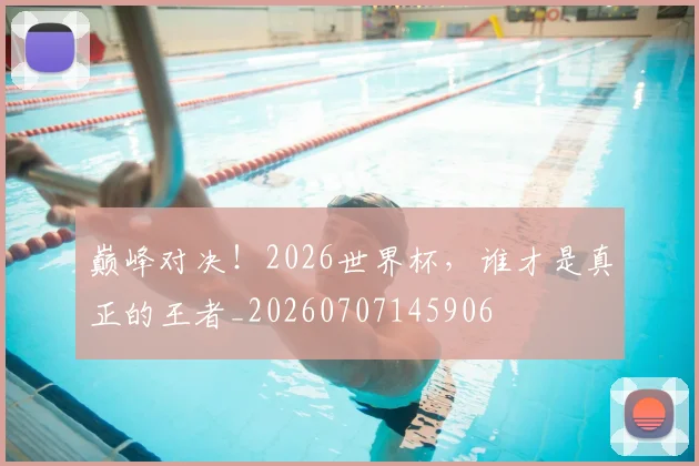巅峰对决！2026世界杯，谁才是真正的王者_20260707145906